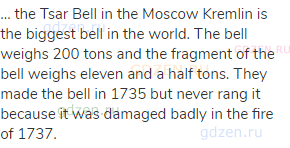 … the Tsar Bell in the Moscow Kremlin is the biggest bell in the world. The bell weighs 200 tons