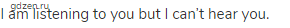 I am listening to you but I can&rsquo;t hear you.