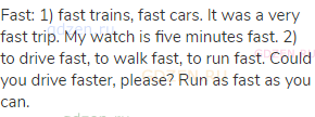fast: 1) fast trains, fast cars. It was a very fast trip. My watch is five minutes fast. 2) to drive