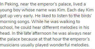In Peking, near the emperor’s palace, lived a young boy whose name was Kim. Each day Kim got up