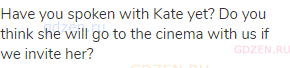 Have you spoken with Kate yet? Do you think she will go to the cinema with us if we invite her?