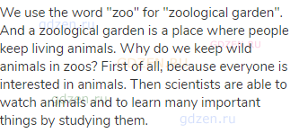 We use the word "zoo" for "zoological garden". And a zoological garden is a place where people keep