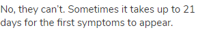 No, they can’t. Sometimes it takes up to 21 days for the first symptoms to appear.