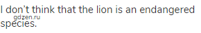 I don’t think that the lion is an endangered species.