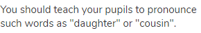 You should teach your pupils to pronounce such words as "daughter" or "cousin".