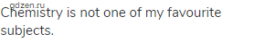 Chemistry is not one of my favourite subjects.