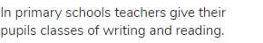 In primary schools teachers give their pupils classes of writing and reading.
