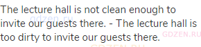 The lecture hall is not clean enough to invite our guests there. - The lecture hall is too dirty to