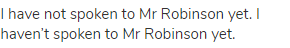 I have not spoken to Mr Robinson yet. I haven’t spoken to Mr Robinson yet.
