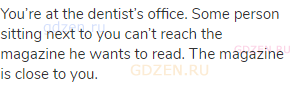 You’re at the dentist’s office. Some person sitting next to you can’t reach the magazine he