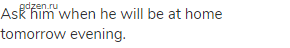Ask him when he will be at home tomorrow evening.