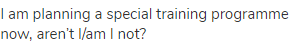 I am planning a special training programme now, aren&rsquo;t I/am I not?