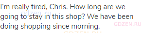 I’m really tired, Chris. How long are we going to stay in this shop? We have been doing shopping