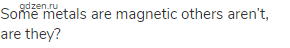 Some metals are magnetic others aren’t, are they?