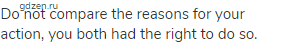 Do not compare the reasons for your action, you both had the right to do so.