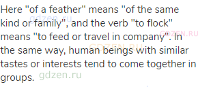 Here "of a feather" means "of the same kind or family", and the verb "to flock" means "to feed or