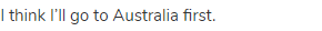 I think I’ll go to Australia first.