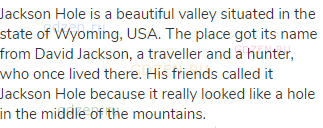 Jackson Hole is a beautiful valley situated in the state of Wyoming, USA. The place got its name