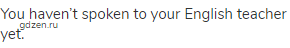 You haven&rsquo;t spoken to your English teacher yet.