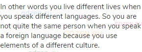 In other words you live different lives when you speak different languages. So you are not quite the