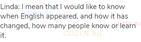 Linda: I mean that I would like to know when English appeared, and how it has changed, how many