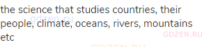 the science that studies countries, their people, climate, oceans, rivers, mountains etc