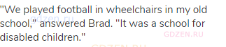 "We played football in wheelchairs in my old school," answered Brad. "It was a school for disabled