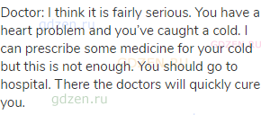 Doctor: I think it is fairly serious. You have a heart problem and you’ve caught a cold. I can