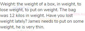 weight: the weight of a box, in weight, to lose weight, to put on weight. The bag was 12 kilos in