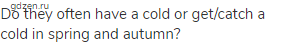 Do they often have a cold or get/catch a cold in spring and autumn?