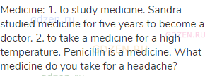 medicine: 1. to study medicine. Sandra studied medicine for five years to become a doctor. 2. to