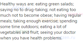 Healthy ways are: eating green salads; saying no to drug-taking; not eating too much not to become