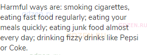 Harmful ways are: smoking cigarettes, eating fast food regularly; eating your meals quickly; eating