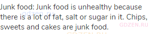 junk food: Junk food is unhealthy because there is a lot of fat, salt or sugar in it. Chips, sweets