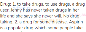 drug: 1. to take drugs, to use drugs, a drug user. Jenny has never taken drugs in her life and she