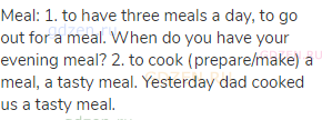 meal: 1. to have three meals a day, to go out for a meal. When do you have your evening meal? 2. to