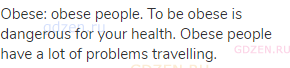 obese: obese people. To be obese is dangerous for your health. Obese people have a lot of problems