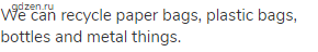 We can recycle paper bags, plastic bags, bottles and metal things.
