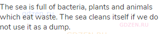 The sea is full of bacteria, plants and animals which eat waste. The sea cleans itself if we do not