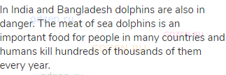 In India and Bangladesh dolphins are also in danger. The meat of sea dolphins is an important food