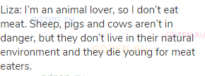 Liza: I’m an animal lover, so I don’t eat meat. Sheep, pigs and cows aren’t in danger, but