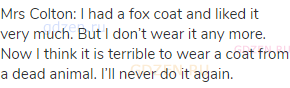 Mrs Colton: I had a fox coat and liked it very much. But I don’t wear it any more. Now I think it