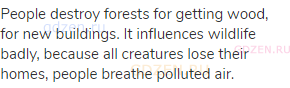 People destroy forests for getting wood, for new buildings. It influences wildlife badly, because