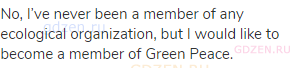 No, I’ve never been a member of any ecological organization, but I would like to become a member