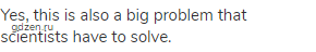Yes, this is also a big problem that scientists have to solve.