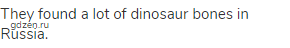 They found a lot of dinosaur bones in Russia.