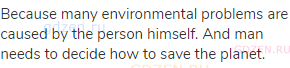 Because many environmental problems are caused by the person himself. And man needs to decide how to