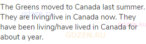 The Greens moved to Canada last summer. They are living/live in Canada now. They have been