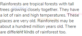 Rainforests are tropical forests with tall trees growing closely together. They have a lot of rain