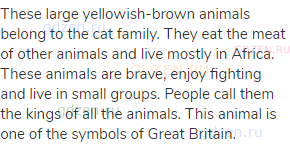 These large yellowish-brown animals belong to the cat family. They eat the meat of other animals and